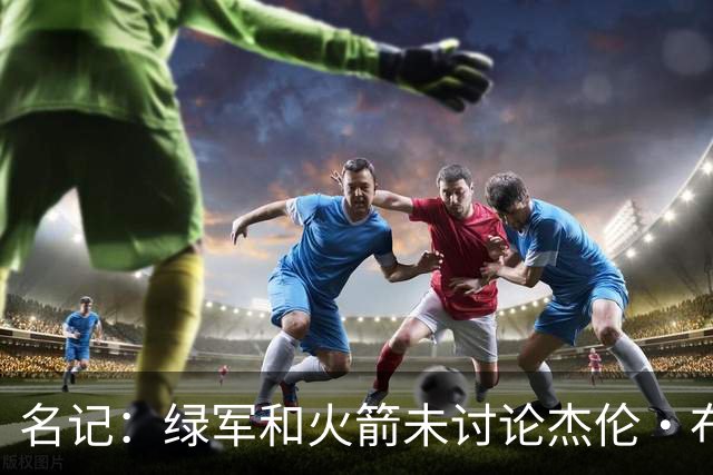 名记：绿军和火箭未讨论杰伦·布朗交易 但前者一直对申京有兴趣