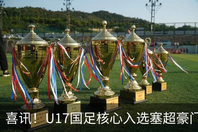 喜讯！U17国足核心入选塞超豪门U19季前集训24人名单，值得期待