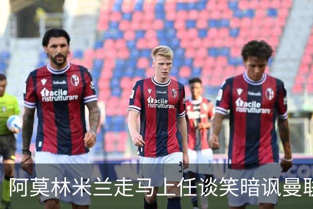 阿莫林米兰走马上任谈笑暗讽曼联，下月倒戈老东家！拉爵怒省1000万