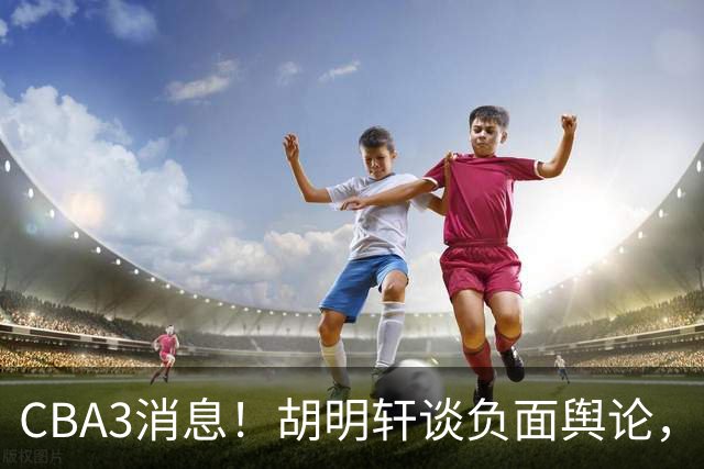 CBA3消息！胡明轩谈负面舆论，张镇麟称赞王哲林，山西新帅非杨鸣！